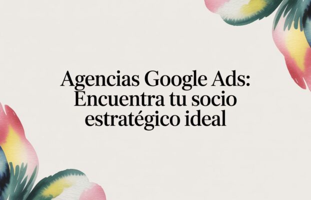 Agencias Google Ads: encuentra tu socio estratégico ideal